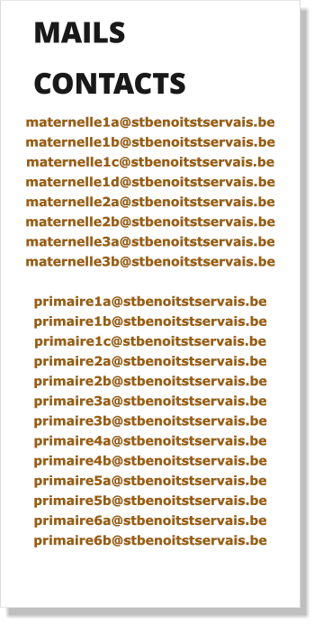 MAILS     CONTACTS  maternelle1a@stbenoitstservais.be maternelle1b@stbenoitstservais.be maternelle1c@stbenoitstservais.be maternelle1d@stbenoitstservais.be maternelle2a@stbenoitstservais.be maternelle2b@stbenoitstservais.be maternelle3a@stbenoitstservais.be maternelle3b@stbenoitstservais.be  primaire1a@stbenoitstservais.be primaire1b@stbenoitstservais.be primaire1c@stbenoitstservais.be primaire2a@stbenoitstservais.be primaire2b@stbenoitstservais.be primaire3a@stbenoitstservais.be primaire3b@stbenoitstservais.be primaire4a@stbenoitstservais.be primaire4b@stbenoitstservais.be primaire5a@stbenoitstservais.be primaire5b@stbenoitstservais.be primaire6a@stbenoitstservais.be primaire6b@stbenoitstservais.be