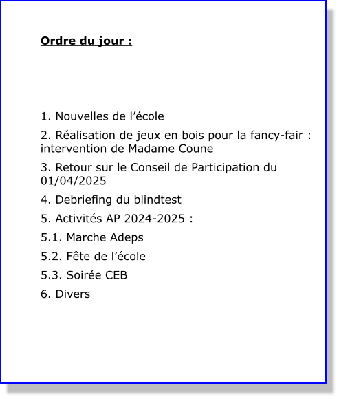 Ordre du jour :    1. Nouvelles de l’école 2. Réalisation de jeux en bois pour la fancy-fair : intervention de Madame Coune 3. Retour sur le Conseil de Participation du 01/04/2025 4. Debriefing du blindtest 5. Activités AP 2024-2025 : 5.1. Marche Adeps 5.2. Fête de l’école 5.3. Soirée CEB 6. Divers