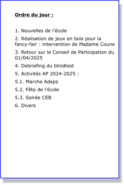 Ordre du jour :  1. Nouvelles de l’école 2. Réalisation de jeux en bois pour la fancy-fair : intervention de Madame Coune 3. Retour sur le Conseil de Participation du 01/04/2025 4. Debriefing du blindtest 5. Activités AP 2024-2025 : 5.1. Marche Adeps 5.2. Fête de l’école 5.3. Soirée CEB 6. Divers