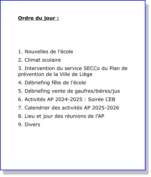 Ordre du jour :    1. Nouvelles de l’école 2. Climat scolaire  3. Intervention du service SECCo du Plan de prévention de la Ville de Liège 4. Débriefing fête de l’école 5. Débriefing vente de gaufres/bières/jus 6. Activités AP 2024-2025 : Soirée CEB 7. Calendrier des activités AP 2025-2026 8. Lieu et jour des réunions de l’AP 9. Divers