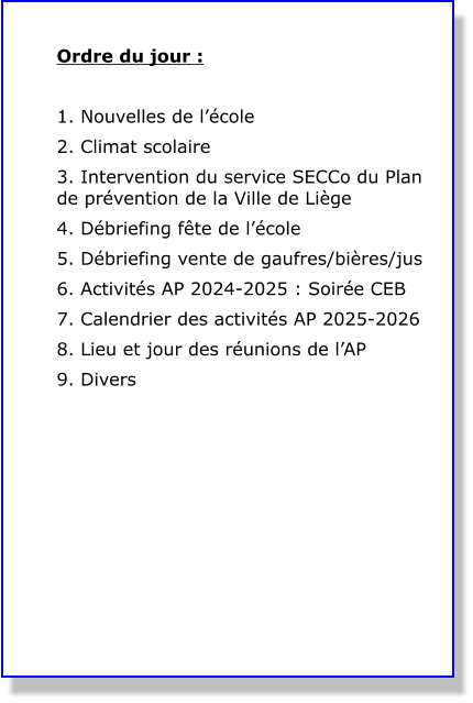 Ordre du jour :  1. Nouvelles de l’école 2. Climat scolaire  3. Intervention du service SECCo du Plan de prévention de la Ville de Liège 4. Débriefing fête de l’école 5. Débriefing vente de gaufres/bières/jus 6. Activités AP 2024-2025 : Soirée CEB 7. Calendrier des activités AP 2025-2026 8. Lieu et jour des réunions de l’AP 9. Divers