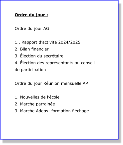 Ordre du jour :  Ordre du jour AG  1.. Rapport d’activité 2024/2025 2. Bilan financier 3. Élection du secrétaire 4. Élection des représentants au conseil de participation   Ordre du jour Réunion mensuelle AP  1. Nouvelles de l’école  2. Marche parrainée  3. Marche Adeps: formation fléchage