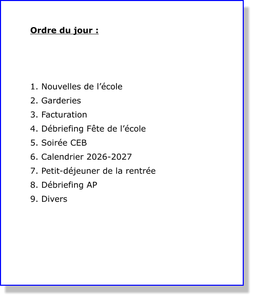 Ordre du jour :     1. Nouvelles de l’école 2. Garderies  3. Facturation 4. Débriefing Fête de l’école 5. Soirée CEB 6. Calendrier 2026-2027 7. Petit-déjeuner de la rentrée 8. Débriefing AP 9. Divers