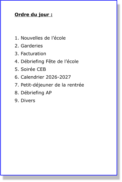 Ordre du jour :   1. Nouvelles de l’école 2. Garderies  3. Facturation 4. Débriefing Fête de l’école 5. Soirée CEB 6. Calendrier 2026-2027 7. Petit-déjeuner de la rentrée 8. Débriefing AP 9. Divers