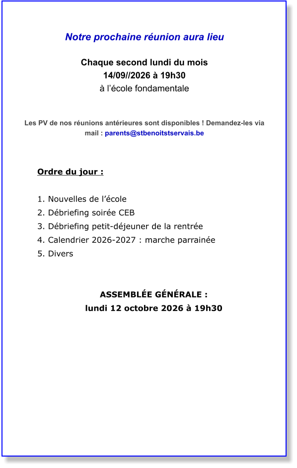 Notre prochaine réunion aura lieu  Chaque second lundi du mois  14/09//2026 à 19h30 à l’école fondamentale   Les PV de nos réunions antérieures sont disponibles ! Demandez-les via mail : parents@stbenoitstservais.be   Ordre du jour :  1. Nouvelles de l’école  2. Débriefing soirée CEB  3. Débriefing petit-déjeuner de la rentrée  4. Calendrier 2026-2027 : marche parrainée  5. Divers    ASSEMBLÉE GÉNÉRALE :  lundi 12 octobre 2026 à 19h30