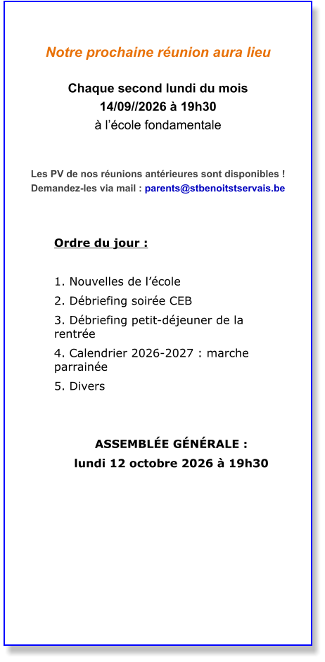 Notre prochaine réunion aura lieu  Chaque second lundi du mois  14/09//2026 à 19h30 à l’école fondamentale   Les PV de nos réunions antérieures sont disponibles ! Demandez-les via mail : parents@stbenoitstservais.be   Ordre du jour :  1. Nouvelles de l’école  2. Débriefing soirée CEB  3. Débriefing petit-déjeuner de la rentrée  4. Calendrier 2026-2027 : marche parrainée  5. Divers    ASSEMBLÉE GÉNÉRALE :  lundi 12 octobre 2026 à 19h30